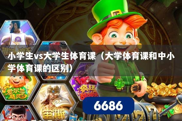 小学生vs大学生体育课(大学体育课和中小学体育课的区别)