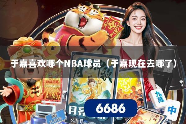 于嘉喜欢哪个NBA球员(于嘉现在去哪了)