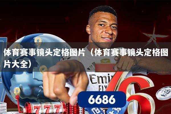 体育赛事镜头定格图片（体育赛事镜头定格图片大全）